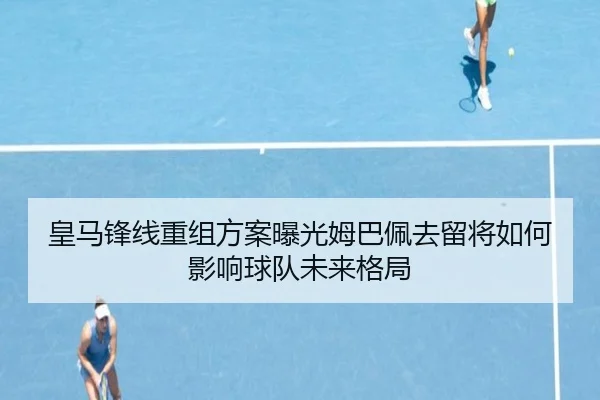 皇马锋线重组方案曝光姆巴佩去留将如何影响球队未来格局