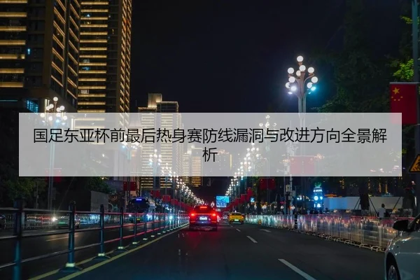 国足东亚杯前最后热身赛防线漏洞与改进方向全景解析