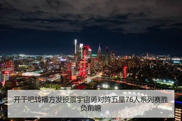 开干吧转播方发投票宇宙勇对阵五星76人系列赛胜负前瞻